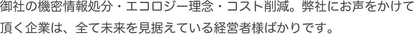 御社の機密情報処分・エコロジー理念・コスト削減。弊社にお声をかけて頂く企業は、全て未来を見据えている経営者様ばかりです。